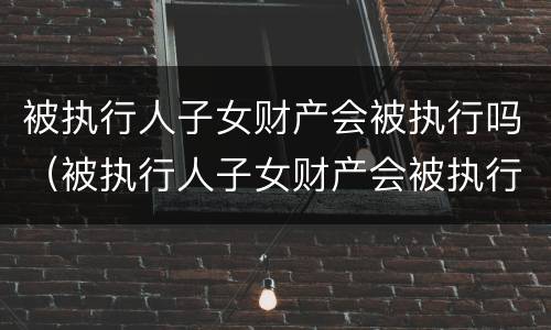 被执行人子女财产会被执行吗（被执行人子女财产会被执行吗怎么查）