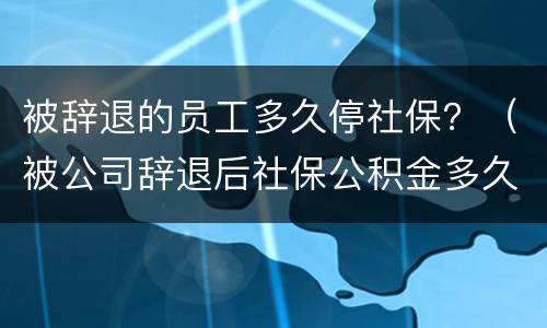 被辞退的员工多久停社保？（被公司辞退后社保公积金多久停）