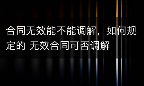合同无效能不能调解，如何规定的 无效合同可否调解