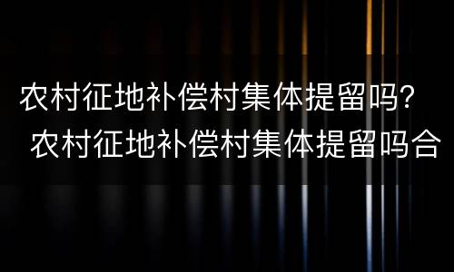 农村征地补偿村集体提留吗？ 农村征地补偿村集体提留吗合法吗