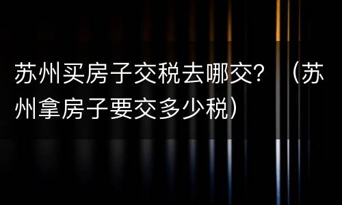 苏州买房子交税去哪交？（苏州拿房子要交多少税）