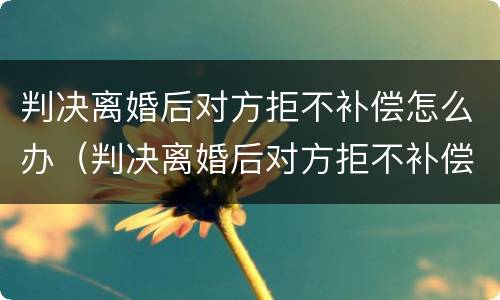 判决离婚后对方拒不补偿怎么办（判决离婚后对方拒不补偿怎么办理）