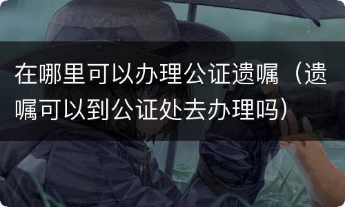在哪里可以办理公证遗嘱（遗嘱可以到公证处去办理吗）