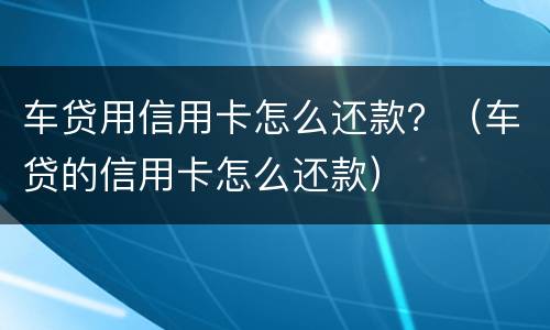 车贷用信用卡怎么还款？（车贷的信用卡怎么还款）