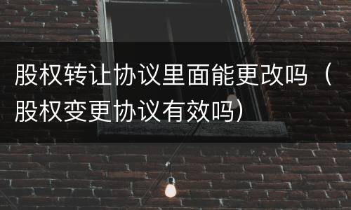 股权转让协议里面能更改吗（股权变更协议有效吗）