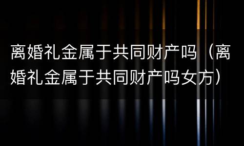 离婚礼金属于共同财产吗（离婚礼金属于共同财产吗女方）