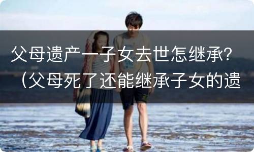 父母遗产一子女去世怎继承？（父母死了还能继承子女的遗产）