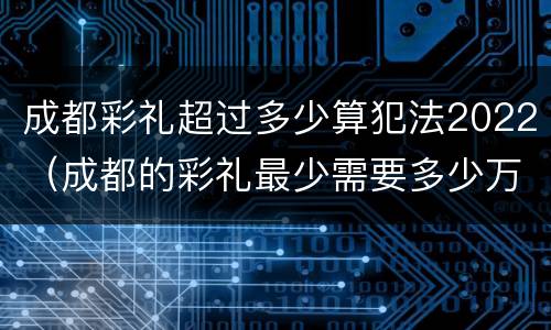成都彩礼超过多少算犯法2022（成都的彩礼最少需要多少万）
