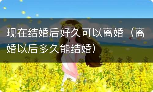 现在结婚后好久可以离婚（离婚以后多久能结婚）