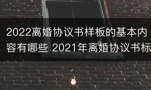 2022离婚协议书样板的基本内容有哪些 2021年离婚协议书标准版