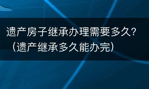 遗产房子继承办理需要多久？（遗产继承多久能办完）