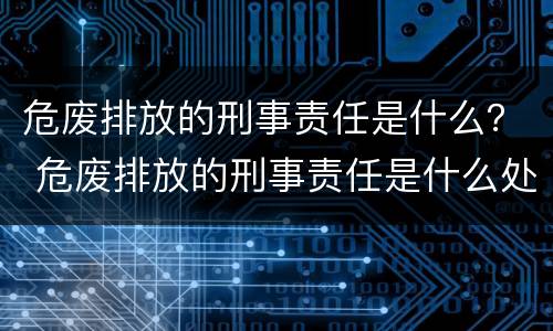 危废排放的刑事责任是什么？ 危废排放的刑事责任是什么处罚