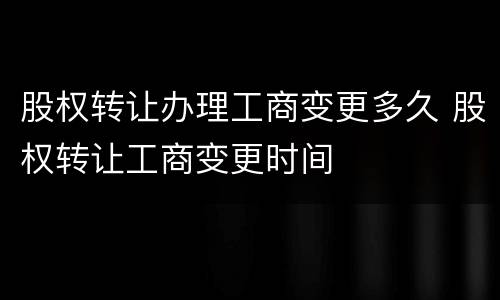 股权转让办理工商变更多久 股权转让工商变更时间