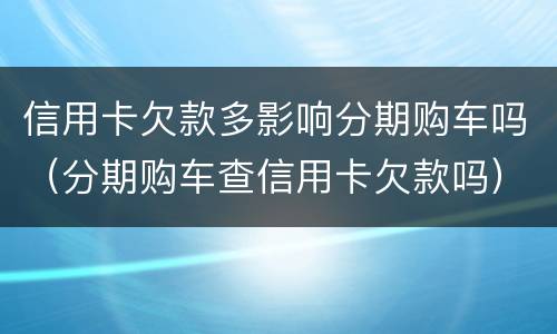 信用卡欠款多影响分期购车吗（分期购车查信用卡欠款吗）