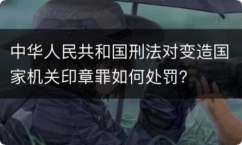 中华人民共和国刑法对变造国家机关印章罪如何处罚？