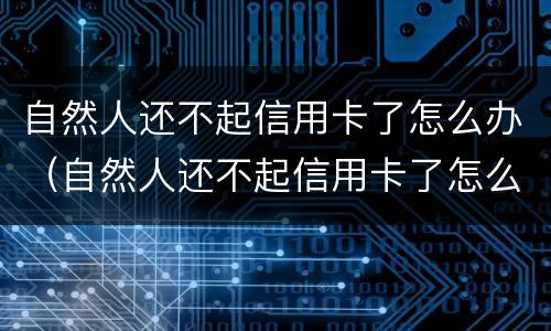 自然人还不起信用卡了怎么办（自然人还不起信用卡了怎么办理）