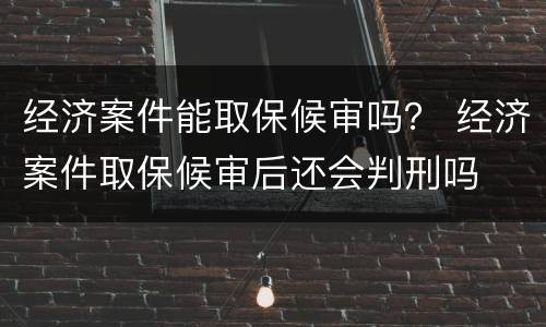 经济案件能取保候审吗？ 经济案件取保候审后还会判刑吗