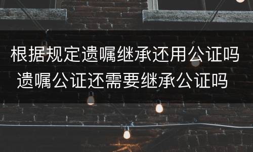 根据规定遗嘱继承还用公证吗 遗嘱公证还需要继承公证吗
