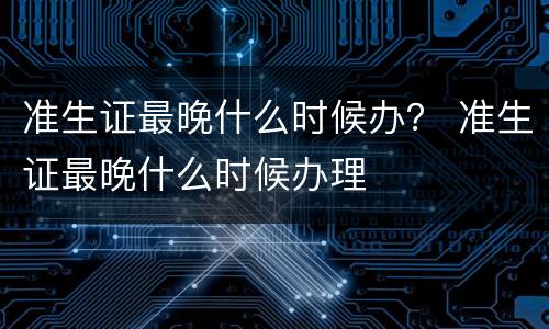 准生证最晚什么时候办？ 准生证最晚什么时候办理