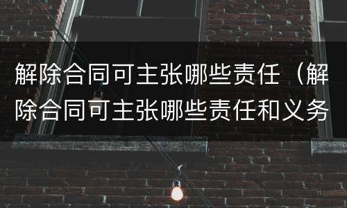 解除合同可主张哪些责任（解除合同可主张哪些责任和义务）