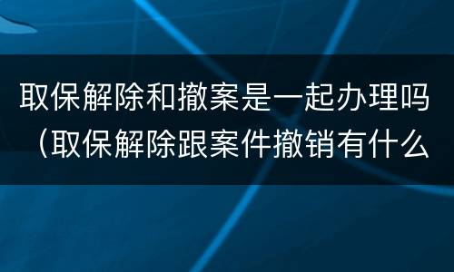 取保解除和撤案是一起办理吗（取保解除跟案件撤销有什么区别）