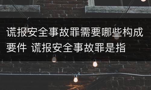 谎报安全事故罪需要哪些构成要件 谎报安全事故罪是指