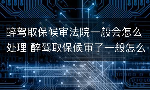 醉驾取保候审法院一般会怎么处理 醉驾取保候审了一般怎么判刑