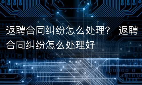 返聘合同纠纷怎么处理？ 返聘合同纠纷怎么处理好