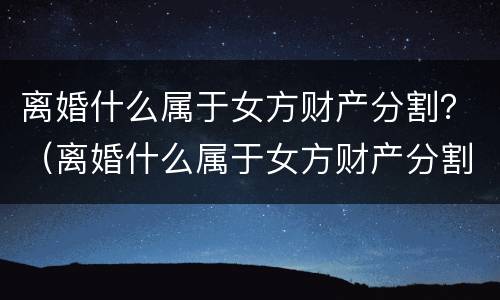 离婚什么属于女方财产分割？（离婚什么属于女方财产分割纠纷）
