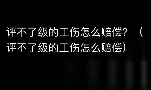 评不了级的工伤怎么赔偿？（评不了级的工伤怎么赔偿）
