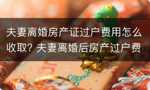 夫妻离婚房产证过户费用怎么收取? 夫妻离婚后房产过户费用