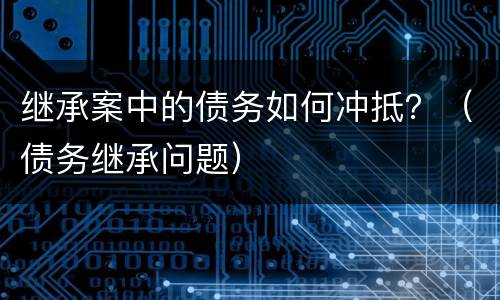 继承案中的债务如何冲抵？（债务继承问题）