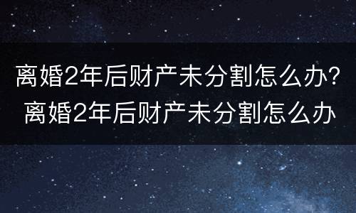 离婚2年后财产未分割怎么办？ 离婚2年后财产未分割怎么办呢