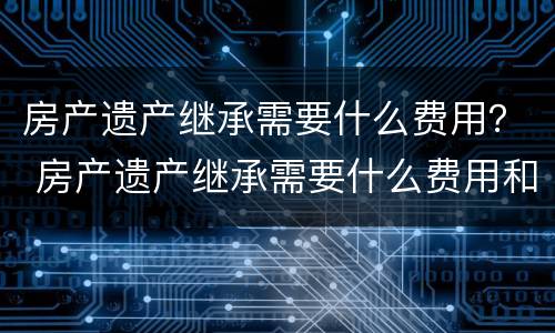 房产遗产继承需要什么费用？ 房产遗产继承需要什么费用和手续