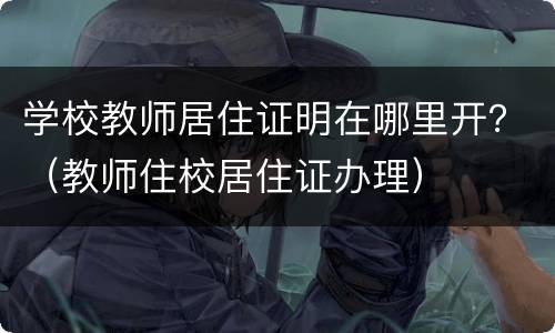 学校教师居住证明在哪里开？（教师住校居住证办理）