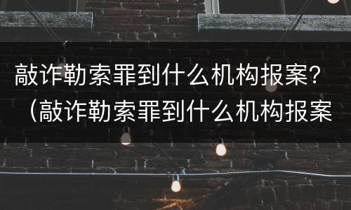 敲诈勒索罪到什么机构报案？（敲诈勒索罪到什么机构报案有效）