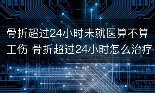 骨折超过24小时未就医算不算工伤 骨折超过24小时怎么治疗