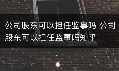 公司股东可以担任监事吗 公司股东可以担任监事吗知乎