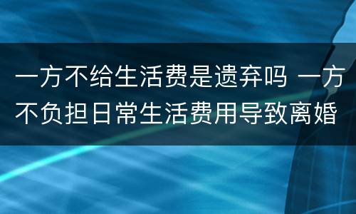一方不给生活费是遗弃吗 一方不负担日常生活费用导致离婚是否属于遗弃