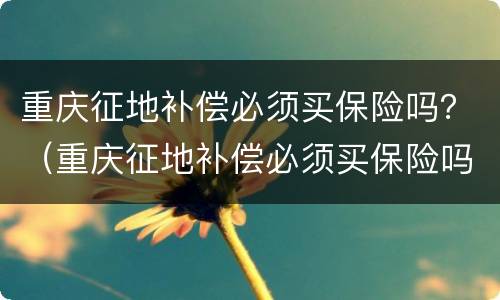 重庆征地补偿必须买保险吗？（重庆征地补偿必须买保险吗知乎）