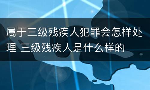 属于三级残疾人犯罪会怎样处理 三级残疾人是什么样的