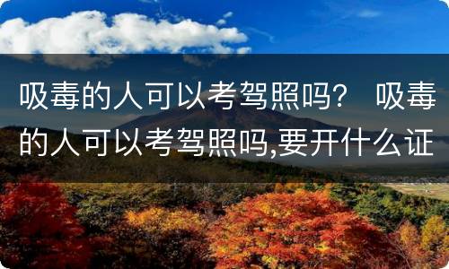 吸毒的人可以考驾照吗？ 吸毒的人可以考驾照吗,要开什么证明吗