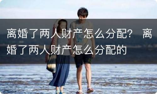 离婚了两人财产怎么分配？ 离婚了两人财产怎么分配的