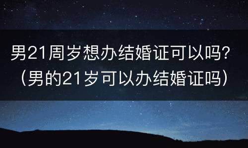 男21周岁想办结婚证可以吗？（男的21岁可以办结婚证吗）