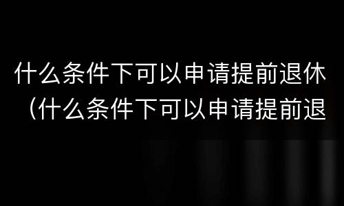 什么条件下可以申请提前退休（什么条件下可以申请提前退休金）