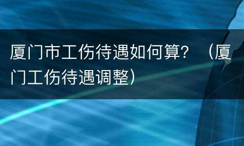 厦门市工伤待遇如何算？（厦门工伤待遇调整）
