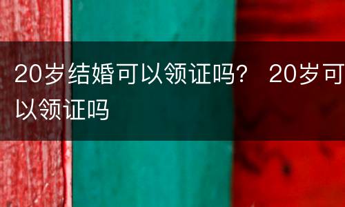 20岁结婚可以领证吗？ 20岁可以领证吗