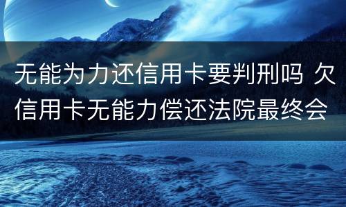 无能为力还信用卡要判刑吗 欠信用卡无能力偿还法院最终会怎么判