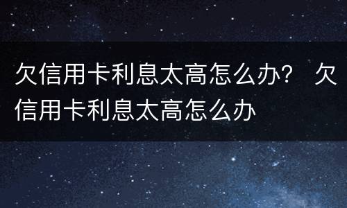 欠信用卡利息太高怎么办？ 欠信用卡利息太高怎么办