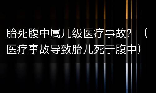 胎死腹中属几级医疗事故？（医疗事故导致胎儿死于腹中）